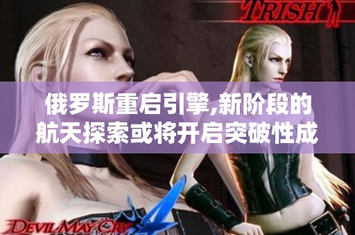 俄罗斯重启引擎,新阶段的航天探索或将开启突破性成果