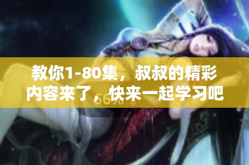 教你1-80集，叔叔的精彩内容来了，快来一起学习吧！