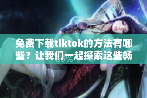 免费下载tiktok的方法有哪些？让我们一起探索这些畅享乐趣的途径吧！