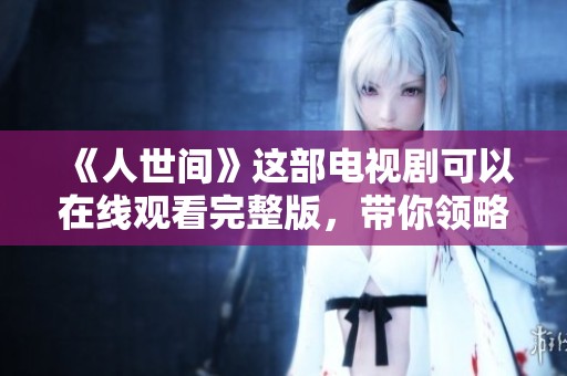《人世间》这部电视剧可以在线观看完整版，带你领略人性的复杂与深刻。