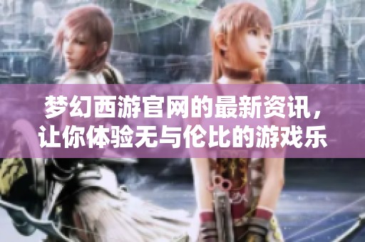 梦幻西游官网的最新资讯，让你体验无与伦比的游戏乐趣与精彩内容