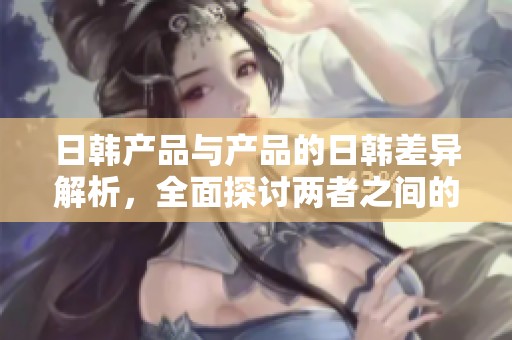 日韩产品与产品的日韩差异解析，全面探讨两者之间的区别与特性