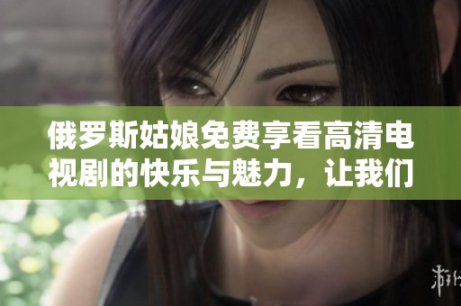 俄罗斯姑娘免费享看高清电视剧的快乐与魅力，让我们一起感受吧