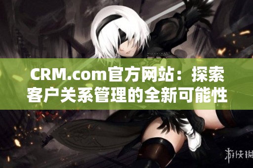 CRM.com官方网站：探索客户关系管理的全新可能性与解决方案
