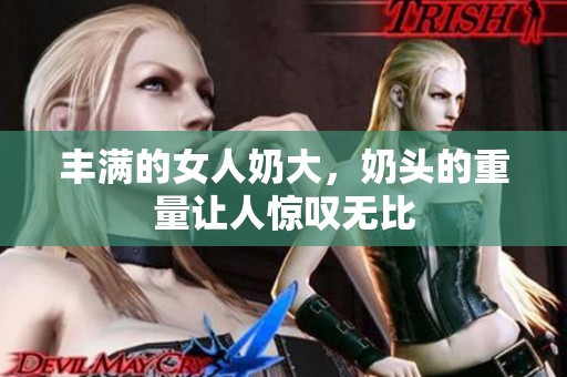 丰满的女人奶大，奶头的重量让人惊叹无比