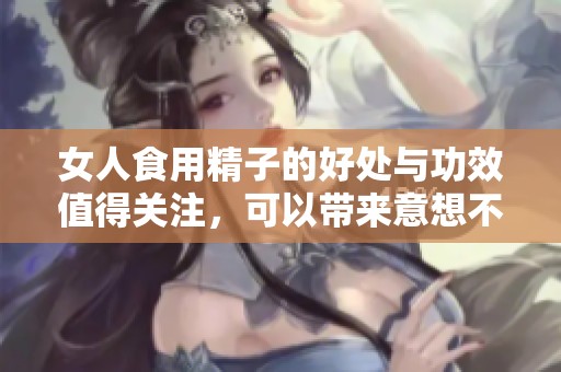 女人食用精子的好处与功效值得关注，可以带来意想不到的效果与影响