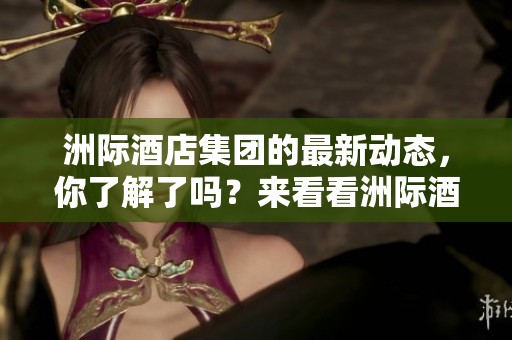 洲际酒店集团的最新动态，你了解了吗？来看看洲际酒店集团的发展与变化！