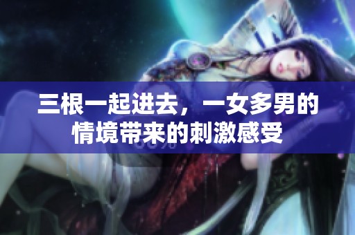 三根一起进去，一女多男的情境带来的刺激感受