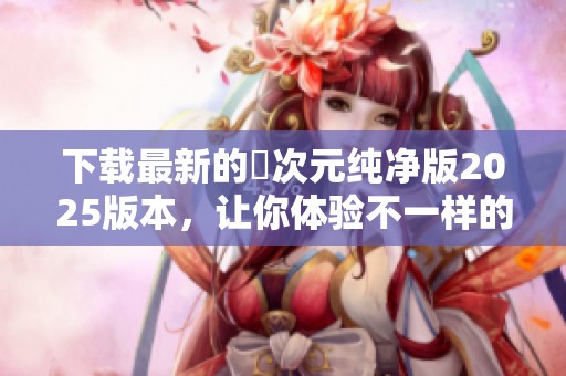 下载最新的囧次元纯净版2025版本，让你体验不一样的乐趣