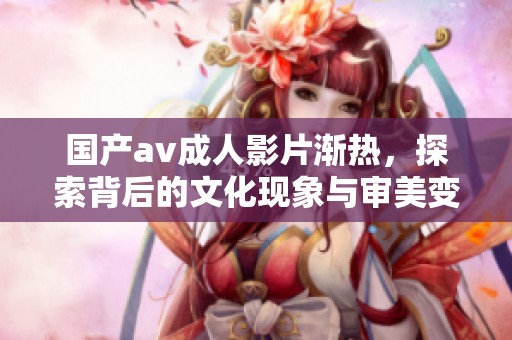 国产****影片渐热，探索背后的文化现象与审美变化