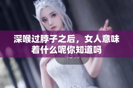 深喉过脖子之后，女人意味着什么呢你知道吗