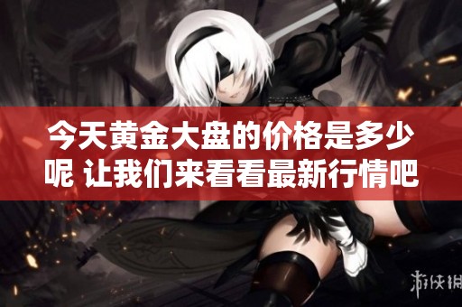 今天黄金大盘的价格是多少呢 让我们来看看最新行情吧