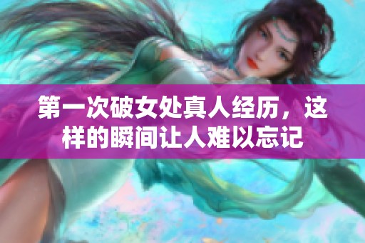 第一次破女处真人经历，这样的瞬间让人难以忘记
