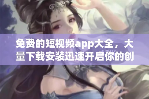 免费的短视频app大全，大量下载安装迅速开启你的创作之旅