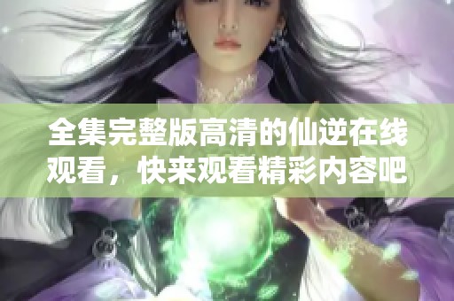 全集完整版高清的仙逆在线观看，快来观看精彩内容吧