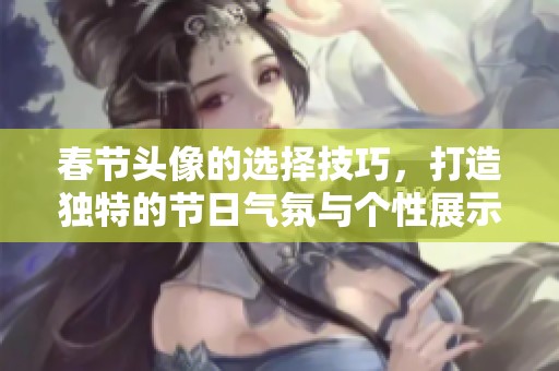 春节头像的选择技巧，打造独特的节日气氛与个性展示