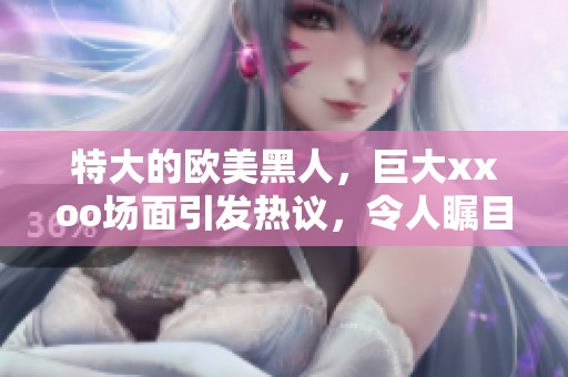 特大的欧美黑人，巨大xxoo场面引发热议，令人瞩目！
