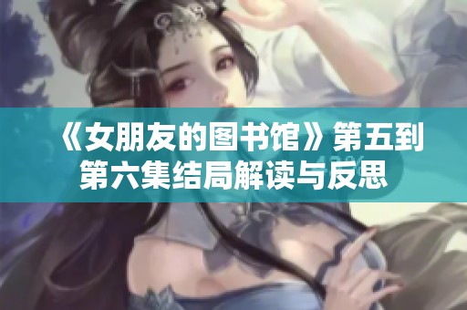 《女朋友的图书馆》第五到第六集结局解读与反思