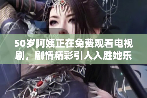 50岁阿姨正在免费观看电视剧，剧情精彩引人入胜她乐在其中