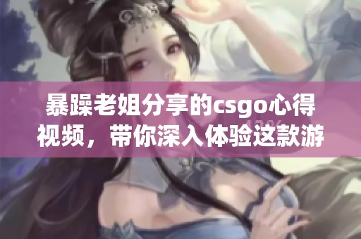 暴躁老姐分享的csgo心得视频，带你深入体验这款游戏的精彩之处