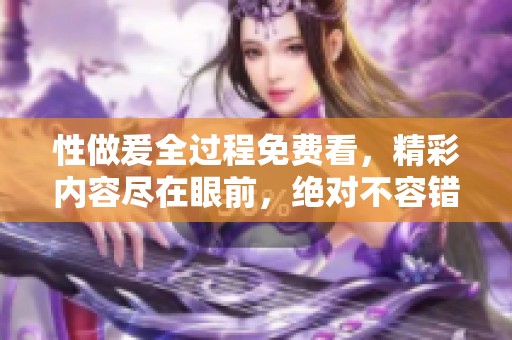性做爰全过程免费看，精彩内容尽在眼前，绝对不容错过！