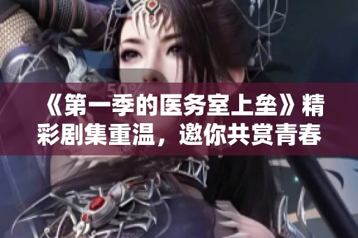 《第一季的医务室上垒》精彩剧集重温，邀你共赏青春校园的热血故事