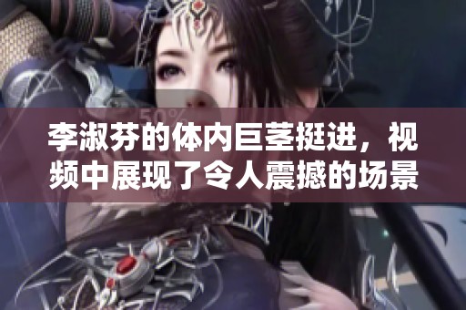 李淑芬的体内巨茎挺进，视频中展现了令人震撼的场景
