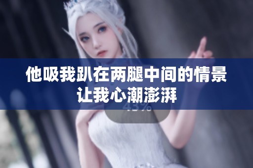 他吸我趴在两腿中间的情景让我心潮澎湃
