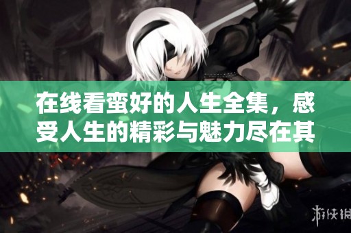 在线看蛮好的人生全集，感受人生的精彩与魅力尽在其中