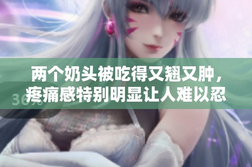 两个奶头被吃得又翘又肿，疼痛感特别明显让人难以忍受