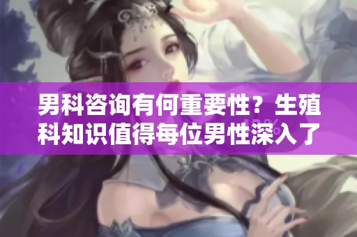 男科咨询有何重要性？生殖科知识值得每位男性深入了解！