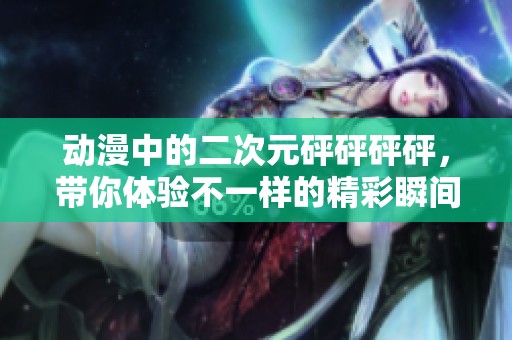动漫中的二次元砰砰砰砰，带你体验不一样的精彩瞬间
