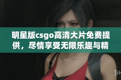 明星版csgo高清大片免费提供，尽情享受无限乐趣与精彩游戏体验
