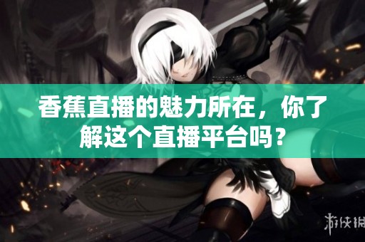 香蕉直播的魅力所在，你了解这个直播平台吗？