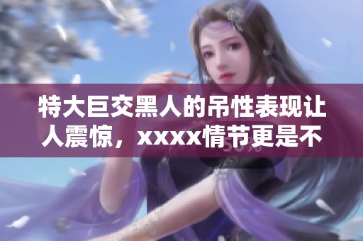 特大巨交黑人的吊性表现让人震惊，xxxx情节更是不可思议