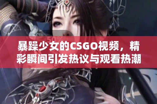 暴躁少女的CSGO视频，精彩瞬间引发热议与观看热潮