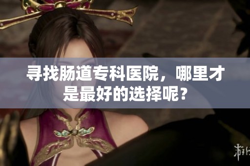 寻找肠道专科医院，哪里才是最好的选择呢？
