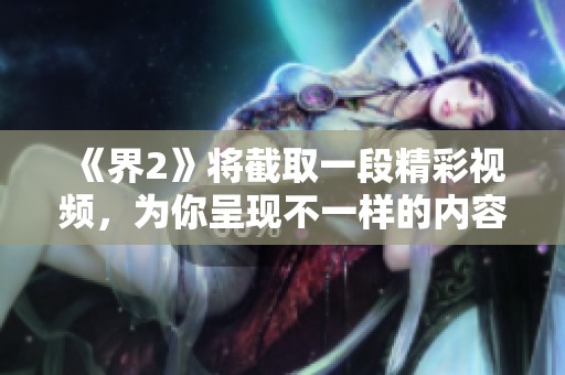 《界2》将截取一段精彩视频，为你呈现不一样的内容与视角。敬请期待这次特别放送！
