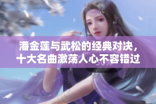 潘金莲与武松的经典对决，十大名曲激荡人心不容错过