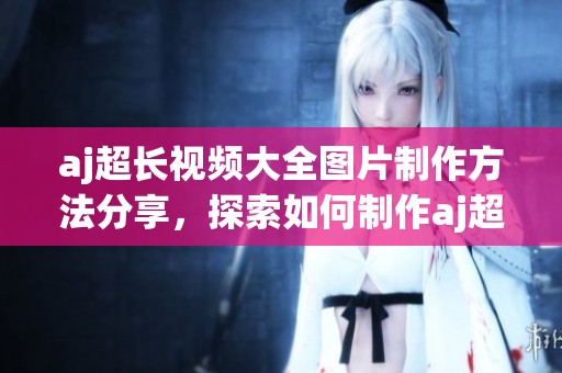 aj超长视频大全图片制作方法分享，探索如何制作aj超长视频与图片内容