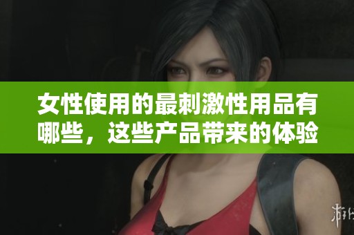 女性使用的最刺激性用品有哪些，这些产品带来的体验如何呢