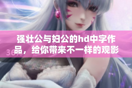 强壮公与妇公的hd中字作品，给你带来不一样的观影体验！