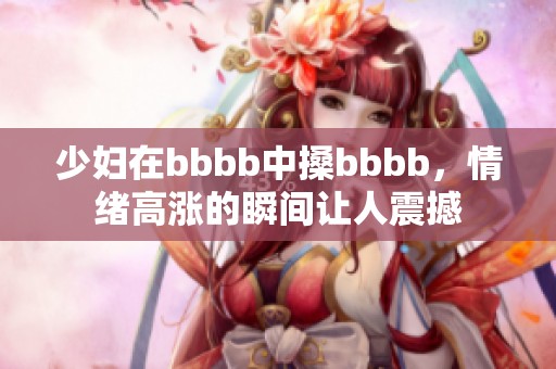 少妇在bbbb中搡bbbb，情绪高涨的瞬间让人震撼