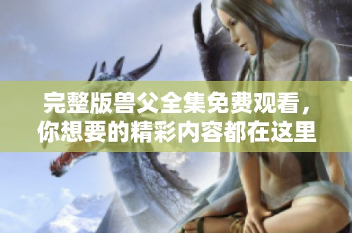 完整版兽父全集免费观看，你想要的精彩内容都在这里！