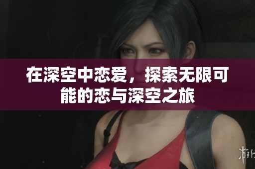 在深空中恋爱，探索无限可能的恋与深空之旅