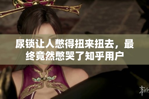 尿锁让人憋得扭来扭去，最终竟然憋哭了知乎用户