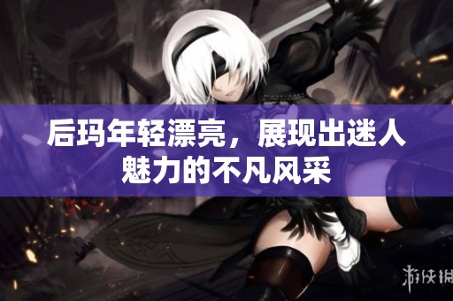 后玛年轻漂亮，展现出迷人魅力的不凡风采