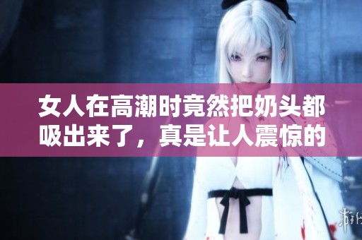 女人在高潮时竟然把奶头都吸出来了，真是让人震惊的体验