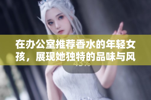 在办公室推荐香水的年轻女孩，展现她独特的品味与风格