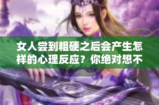 女人尝到粗硬之后会产生怎样的心理反应？你绝对想不到的结果！